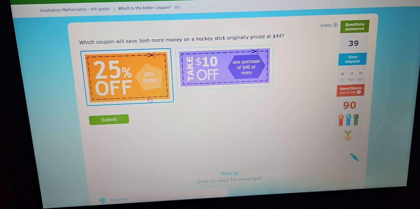 Illustrative Mathematics - 6th grade > Which is the better coupon? 99Y 
Video ⑥ Questions 
answered 
Which coupon will save Josh more money on a hockey stick originally priced at $44?
39
Time
$10 one purchase elapsed 
of $40 or 
OFF more
00 25 05
HR MIN SEC 
SmartScore 
out of 100 @
90
Submit 
Next up 
Done for now? Try these next: 
Sale prices