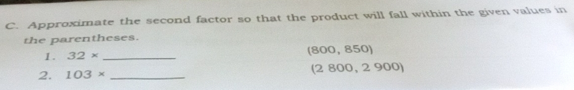 Approximate the second factor so that the product will fall within the given values in 
the parentheses.
(800 , 850)
1. 32* _
(2800
2. 103* _, 2 90 O)