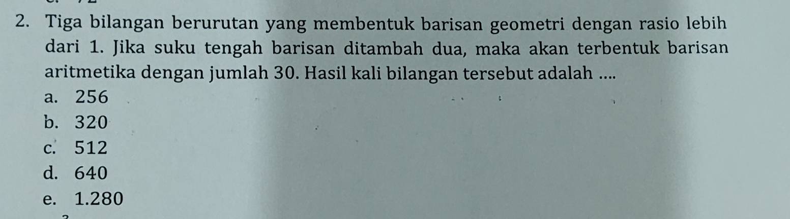 Tiga bilangan berurutan yang membentuk barisan geometri dengan rasio lebih
dari 1. Jika suku tengah barisan ditambah dua, maka akan terbentuk barisan
aritmetika dengan jumlah 30. Hasil kali bilangan tersebut adalah ....
a. 256
b. 320
c. 512
d. 640
e. 1.280