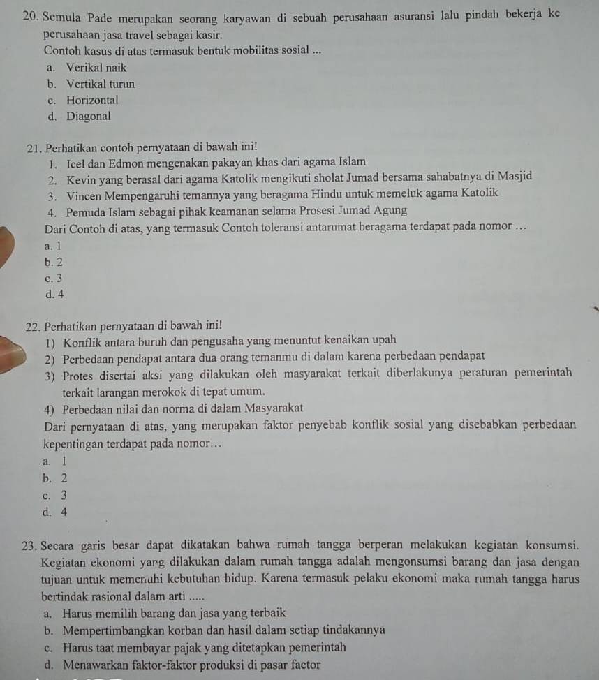 Semula Pade merupakan seorang karyawan di sebuah perusahaan asuransi lalu pindah bekerja ke
perusahaan jasa travel sebagai kasir.
Contoh kasus di atas termasuk bentuk mobilitas sosial ...
a. Verikal naik
b. Vertikal turun
c. Horizontal
d. Diagonal
21. Perhatikan contoh pernyataan di bawah ini!
1. Icel dan Edmon mengenakan pakayan khas dari agama Islam
2. Kevin yang berasal dari agama Katolik mengikuti sholat Jumad bersama sahabatnya di Masjid
3. Vincen Mempengaruhi temannya yang beragama Hindu untuk memeluk agama Katolik
4. Pemuda Islam sebagai pihak keamanan selama Prosesi Jumad Agung
Dari Contoh di atas, yang termasuk Contoh toleransi antarumat beragama terdapat pada nomor …
a. 1
b. 2
c. 3
d. 4
22. Perhatikan pernyataan di bawah ini!
1) Konflik antara buruh dan pengusaha yang menuntut kenaikan upah
2) Perbedaan pendapat antara dua orang temanmu di dalam karena perbedaan pendapat
3) Protes disertai aksi yang dilakukan oleh masyarakat terkait diberlakunya peraturan pemerintah
terkait larangan merokok di tepat umum.
4) Perbedaan nilai dan norma di dalam Masyarakat
Dari pernyataan di atas, yang merupakan faktor penyebab konflik sosial yang disebabkan perbedaan
kepentingan terdapat pada nomor…
a. I
b. 2
c. 3
d. 4
23. Secara garis besar dapat dikatakan bahwa rumah tangga berperan melakukan kegiatan konsumsi.
Kegiatan ekonomi yarg dilakukan dalam rumah tangga adalah mengonsumsi barang dan jasa dengan
tujuan untuk memenuhi kebutuhan hidup. Karena termasuk pelaku ekonomi maka rumah tangga harus
bertindak rasional dalam arti .....
a. Harus memilih barang dan jasa yang terbaik
b. Mempertimbangkan korban dan hasil dalam setiap tindakannya
c. Harus taat membayar pajak yang ditetapkan pemerintah
d. Menawarkan faktor-faktor produksi di pasar factor