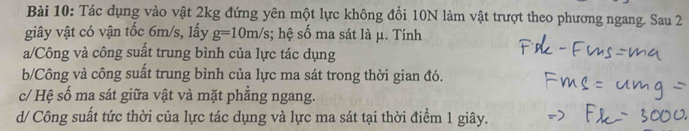 Tác dụng vào vật 2kg đứng yên một lực không đổi 10N làm vật trượt theo phương ngang. Sau 2
giây vật có vận tốc 6m/s, lấy g=10m/s; hệ số ma sát là μ. Tính
a/Công và công suất trung bình của lực tác dụng
b/Công và công suất trung bình của lực ma sát trong thời gian đó.
c/ Hệ số ma sát giữa vật và mặt phẳng ngang.
d/ Công suất tức thời của lực tác dụng và lực ma sát tại thời điểm 1 giây.