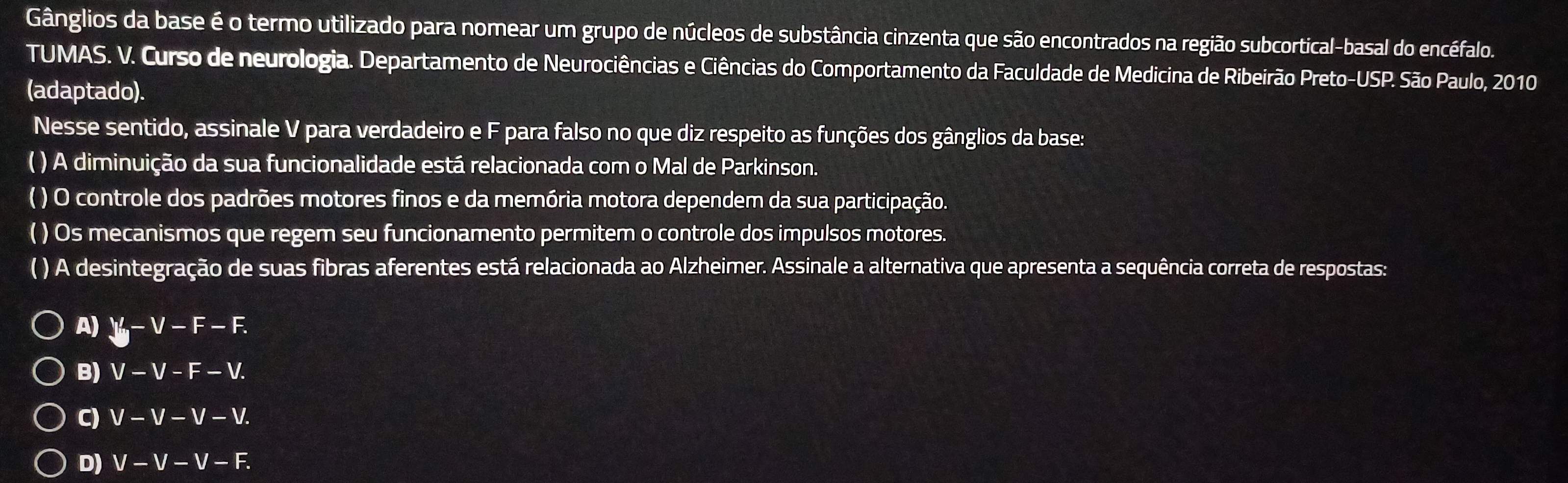 Gânglios da base é o termo utilizado para nomear um grupo de núcleos de substância cinzenta que são encontrados na região subcortical-basal do encéfalo.
TUMAS. V. Curso de neurologia. Departamento de Neurociências e Ciências do Comportamento da Faculdade de Medicina de Ribeirão Preto-USP. São Paulo, 2010
(adaptado).
Nesse sentido, assinale V para verdadeiro e F para falso no que diz respeito as funções dos gânglios da base:
( ) A diminuição da sua funcionalidade está relacionada com o Mal de Parkinson.
( ) O controle dos padrões motores finos e da memória motora dependem da sua participação.
( ) Os mecanismos que regem seu funcionamento permitem o controle dos impulsos motores.
( ) A desintegração de suas fibras aferentes está relacionada ao Alzheimer. Assinale a alternativa que apresenta a sequência correta de respostas:
A) V-V-F-F.
B) V-V-F-V.
C) V-V-V-V.
D) V-V-V-F.