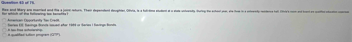 of 75.
Rex and Mary are married and file a joint return. Their dependent daughter. Dui, is a full-time student at a state univieisy. Durng te chool year, she livesi n nivivsty residence hall. Olivia's room and board are qualified education experses
for which of the following tax benefits?
American Opportunity Tax Credit.
Series EE Savings Bonds issued after 1989 or Series I Savings Bonds.
A tax-free scholarship.
A qualified tuition program (QTP).