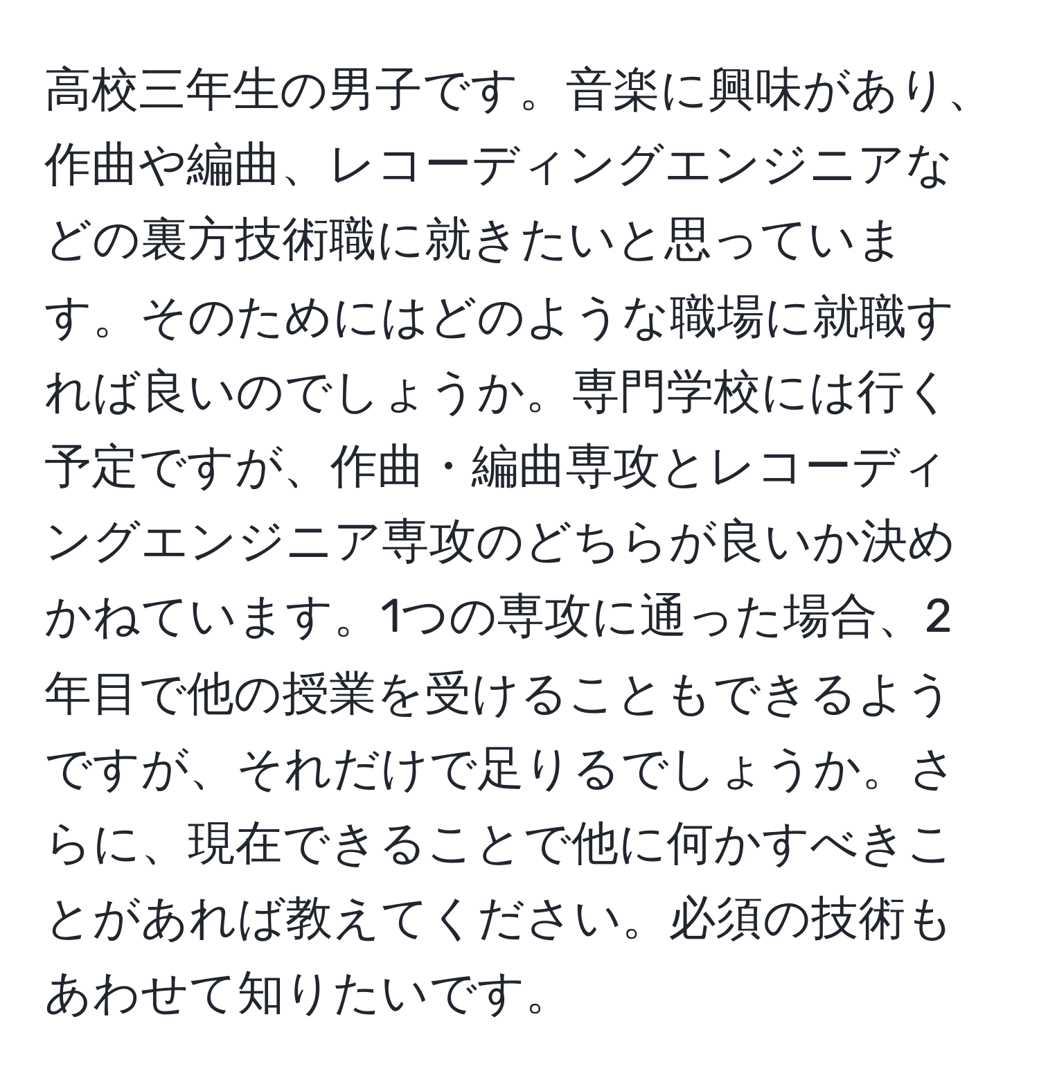 高校三年生の男子です。音楽に興味があり、作曲や編曲、レコーディングエンジニアなどの裏方技術職に就きたいと思っています。そのためにはどのような職場に就職すれば良いのでしょうか。専門学校には行く予定ですが、作曲・編曲専攻とレコーディングエンジニア専攻のどちらが良いか決めかねています。1つの専攻に通った場合、2年目で他の授業を受けることもできるようですが、それだけで足りるでしょうか。さらに、現在できることで他に何かすべきことがあれば教えてください。必須の技術もあわせて知りたいです。