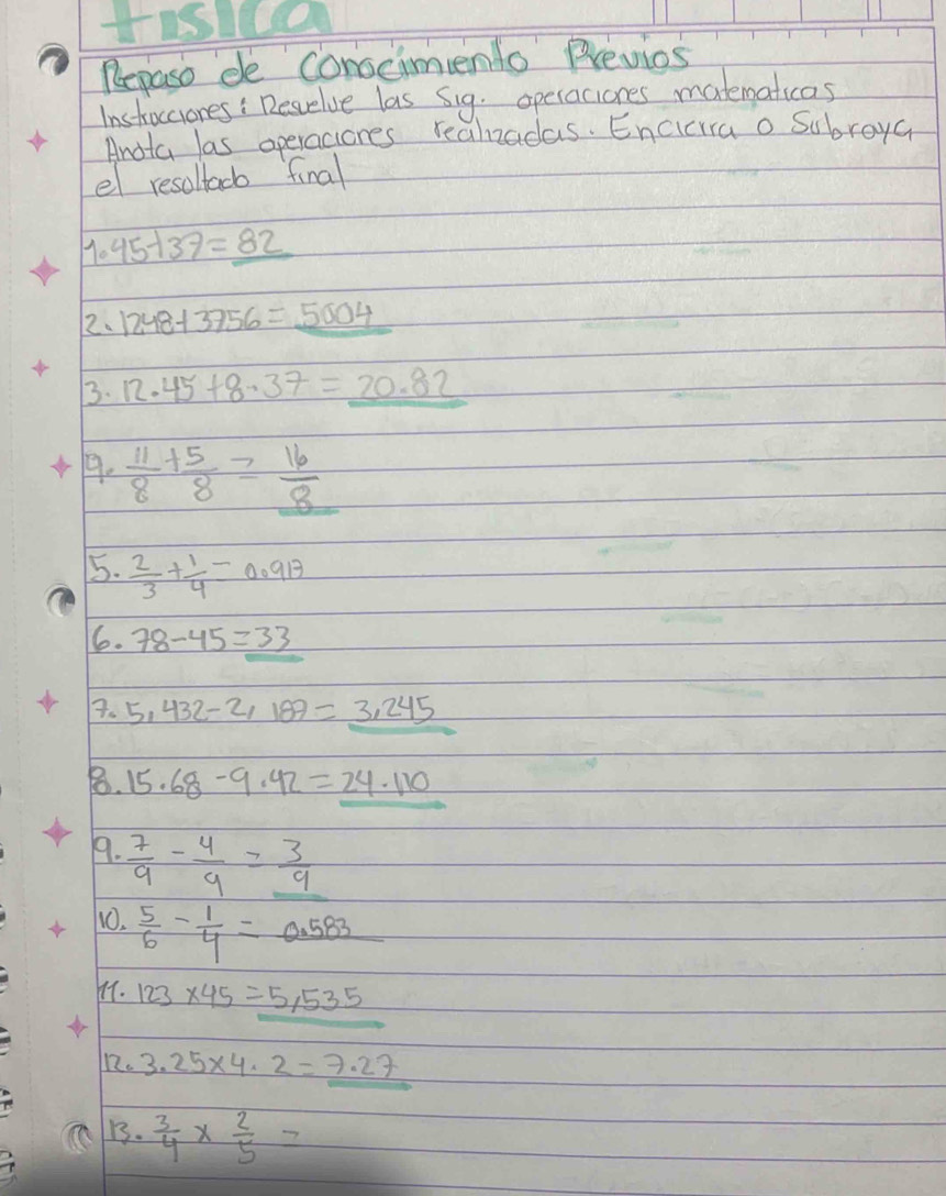 Repaso de conscimento Previos 
Instocciores: Revelve las Sig. operaciones matematicas 
Andta las operaciones realzadas. Encicira o Subroya 
el resollacb final
1.45-137=_ 82
2. 1248+3756=5004
3. 12.45+8.37=_ 20.82
9.  11/8 + 5/8 = 16/8 
5.  2/3 + 1/4 =0.913
6. 78-45=33
7. 5,432-2,189=3,245
8. 15.68-9.42=_ 24.110
9.  7/9 - 4/9 =_  3/9 
10.  5/6 - 1/4 =_ 0.583
11. 123* 45=5,535
12. 3.25* 4.2=7.27
B.  3/4 *  2/5 =