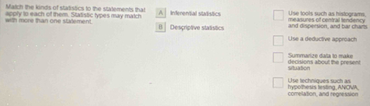 Match the kinds of statistics to the statements that
apply to each of them. Statistic types may match A Inferential stalistics measures of central tendency Use tools such as histograms,
with more than one statement. B Descriptive statistics and dispersion, and bar charts
Use a deductive approach
Summarize data to make
situation decisions about the present
Use techniques such as
hypothesis testing, ANOVA correlation, and regression