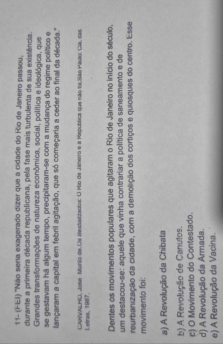 11- (FEI) 'Não seria exagerado dizer que a cidade do Rio de Janeiro passou,
durante a primeira década republicana, pela fase mais turbulenta de sua existência.
Grandes transformações de natureza econômica, social, política e ideológica, que
se gestavam há algum tempo, precipitaram-se com a mudança do regime político e
lançaram a capital em febril agitação, que só começaria a ceder ao final da década."
CARVALHO, José Murilo de.Os Bestializados: O Rio de Janeiro e a República que não toi.São Paulo: Cia. das
Letras, 1987.
Dentes os movimentos populares que agitaram o Rio de Janeiro no início do século,
um destacou-se: aquele que vinha contrariar a política de saneamento e de
reurbanização da cidade, com a demolição dos cortiços e quiosques do centro. Esse
movimento foi:
a) A Revolução da Chibata
b) A Revolução de Canutos.
c) O Movimento do Contestado.
d) A Revolução da Armada.
e) A Revolução da Vacina.