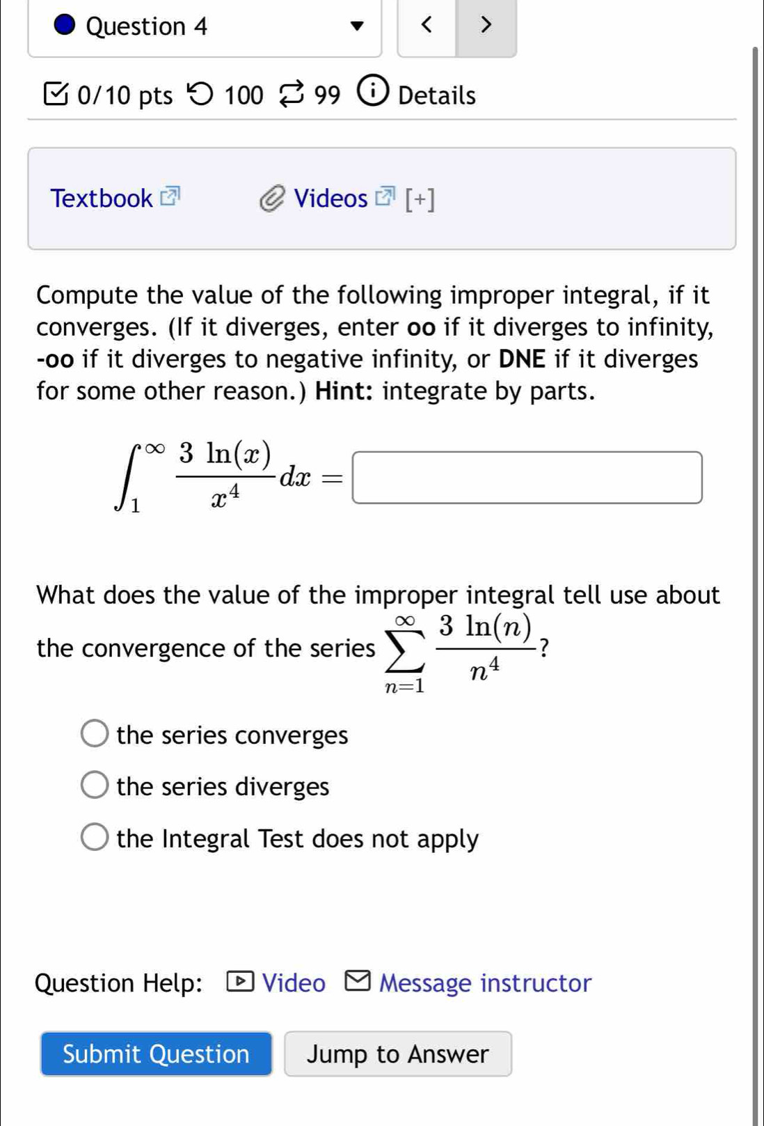 DNE if it diverges
for some other reason.) Hint: integrate by parts.
∈t _1^((∈fty)frac 3ln (x))x^4dx=□
What does the value of the improper integral tell use about
the convergence of the series sumlimits _(n=1)^(∈fty) 3ln (n)/n^4  7
the series converges
the series diverges
the Integral Test does not apply
Question Help: Video Message instructor
Submit Question Jump to Answer