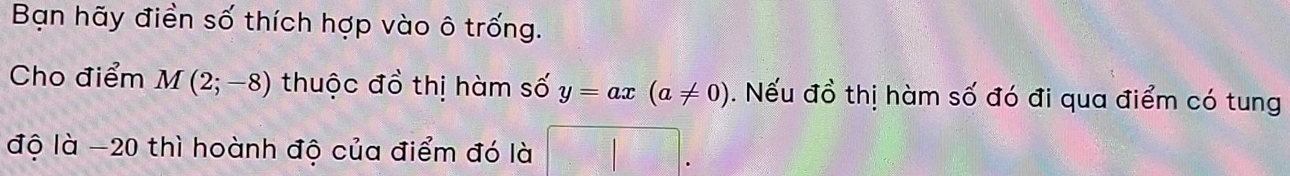 Bạn hãy điền số thích hợp vào ô trống. 
Cho điểm M(2;-8) thuộc đồ thị hàm số y=ax(a!= 0). Nếu đồ thị hàm số đó đi qua điểm có tung 
độ là -20 thì hoành độ của điểm đó là