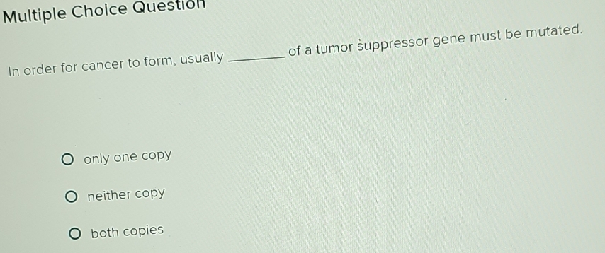 Question
In order for cancer to form, usually _of a tumor suppressor gene must be mutated.
only one copy
neither copy
both copies