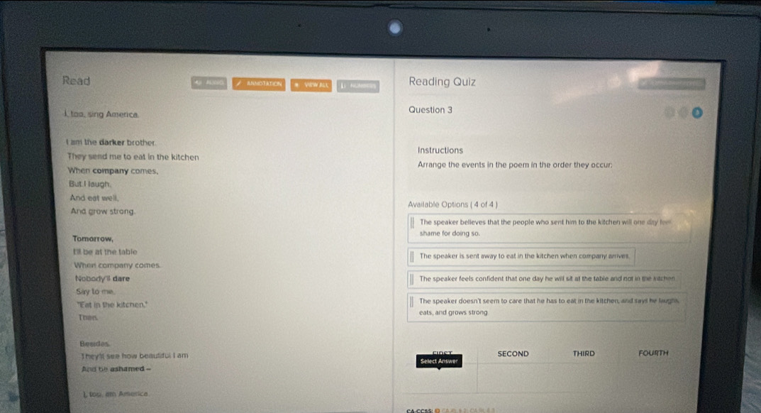Read AjN)(i0 ANNDTATION # VeW ALl L NOMts Reading Quiz 
, too, sing America
Question 3
I am the darker brother
They send me to eat in the kitchen Instructions
When company comes. Arrange the events in the poem in the order they occur:
But I laugh.
And eat well. Available Options ( 4 of 4 )
And grow strong.
The speaker believes that the people who sent him to the kitchen will one day fe
shame for doing so.
Tomorrow.
t'll be at the table The speaker is sent away to eat in the kitchen when company arrives.
When company comes
Nobody'il dare The speaker feels confident that one day he will sit at the table and not in the sitchen
Say to me.
"Eat in the kitcnen." The speaker doesn't seem to care that he has to eat in the kitchen, and says he laughs.
Toes eats, and grows strong
Besides
They'lt see how beauliful I am Select Answer Cidet SECOND THIRD Fourth
And be ashamed --
L tou, am America