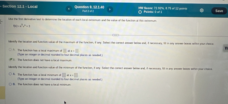 Local Question 9, 12.1.40 HW Score: 72.92%, 8.75 of 12 points
< Part 2 of 2 Save
Points: 0 of 1
Use the first derivative test to determine the location of each local extremum and the value of the function at this extremum.
 f(x)=x^5e^x+3
Identify the location and function value of the maximum of the function, if any. Select the correct answer below and, if necessary, fill in any answer boxes within your choice.
"
A. The function has a local maximum of □ at x=□. 
(Type an integer or decimal rounded to four decimal places as needed.)
B. The function does not have a local maximum.
Identify the location and function value of the minimum of the function, if any. Select the correct answer below and, if necessary, fill in any answer boxes within your choice.
A. The function has a local minimum of □ at x=□
(Type an integer or decimal rounded to four decimal places as needed.)
B. The function does not have a local minimum.