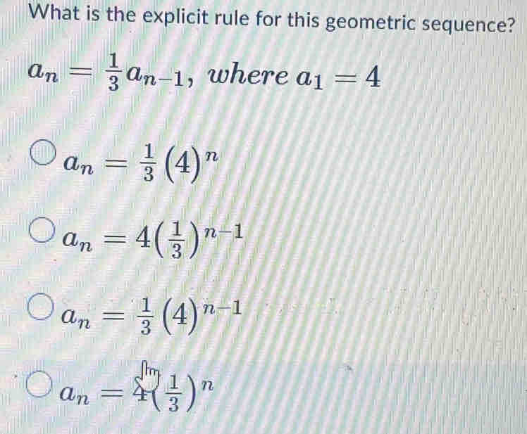 What is the explicit rule for this geometric sequence?
a_n= 1/3 a_n-1 , where a_1=4
a_n= 1/3 (4)^n
a_n=4( 1/3 )^n-1
a_n= 1/3 (4)^n-1
a_n=4( 1/3 )^n