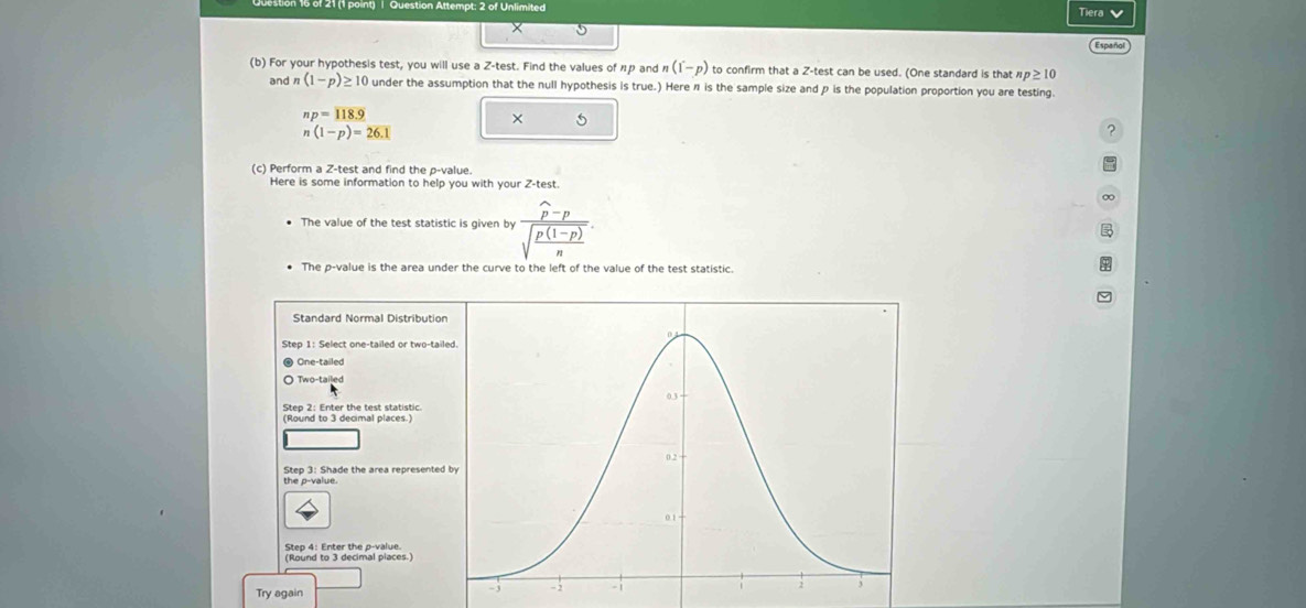 of 21 (1 point) | Question Attempt; 2 of Unlimited 
Tiera 
X 9 
Españo 
(b) For your hypothesis test, you will use a Z -test. Find the values of "β and n(widehat I-p) to confirm that a Z -test can be used. (One standard is that # p≥ 10
and n (1-p)≥ 10 under the assumption that the null hypothesis is true.) Hereπ is the sample size and p is the population proportion you are testing.
np=118.9
× 5
n(1-p)=26.1
? 
(c) Perform a Z -test and find the p -value. 
Here is some information to help you with your Z -test. 
The value of the test statistic is given by frac widehat p-psqrt(frac p(1-p))n. 
∞ 
The p -value is the area under the curve to the left of the value of the test statistic. 
Standard Normal Distributi 
Step 1 : Select one-tailed or two-t 
Two-tailed 
Step 2 : Enter the test statistic. 
the p -value. Step 3 : Shade the area represent 
Step 4 : Enter the p -value. 
(Round to 3 decimal places.) 
Try again