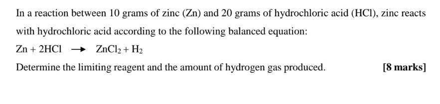 In a reaction between 10 grams of zinc (Zn) and 20 grams of hydrochloric acid (HCl), zinc reacts 
with hydrochloric acid according to the following balanced equation:
Zn+2HClto ZnCl_2+H_2
Determine the limiting reagent and the amount of hydrogen gas produced. [8 marks]