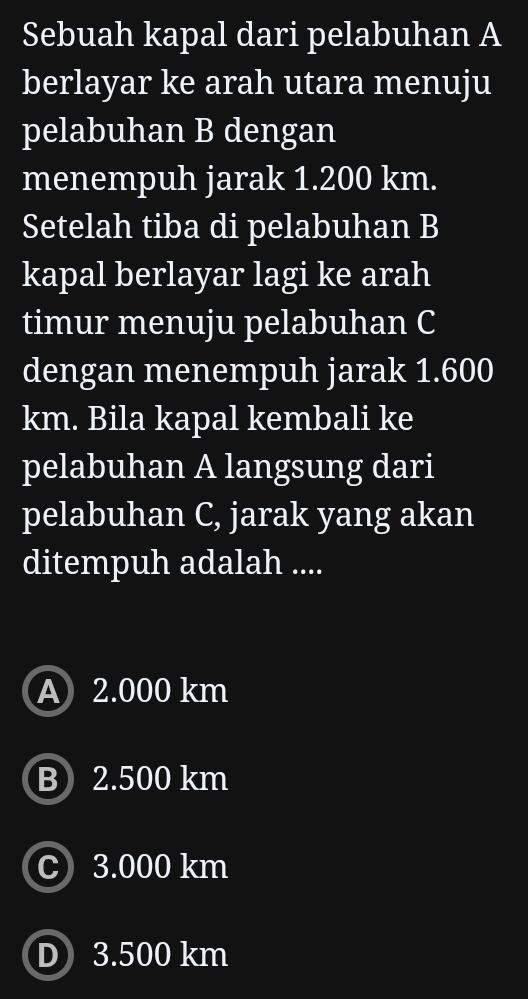 Sebuah kapal dari pelabuhan A
berlayar ke arah utara menuju
pelabuhan B dengan
menempuh jarak 1.200 km.
Setelah tiba di pelabuhan B
kapal berlayar lagi ke arah
timur menuju pelabuhan C
dengan menempuh jarak 1.600
km. Bila kapal kembali ke
pelabuhan A langsung dari
pelabuhan C, jarak yang akan
ditempuh adalah ....
A 2.000 km
B 2.500 km
C 3.000 km
D 3.500 km