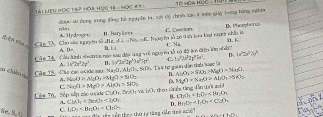 Tài liệu học tạp hóa học 10 - học ky I  TÓ HóA Học - ThPT M
được sử dụng trong đồng hồ nguyên từ, với độ chính xác ở mức giây trong hàng nghin
năm
A. Hydrogen. B. Berylium C. Cacsium. D. Phosphorus
diện của Cầu 73. Cho các nguyên tố 4Be, 3Li. 1¡Na, 19K. Nguyên tổ có tỉnh kim loại mạnh nhất là
D. K.
A. Be. B. Li C. Na
Cầu 74, Cầu hình electron nào sau đây ứng với nguyên tổ có độ âm điện lớn nhất?
A. 1s^22s^22p^5. B. 1s^22s^22p^63s^23p^2. C. 1s^22s^22p^63s^1. D. 1s^22s^22p^6.
co chiều th Câu 75. Cho cac oxide sau: Na_2O,Al_2O_3,SiO_2. Thứ tự giám dần tính base là
B. Al_2O_3>SiO_2>MgO>Na_2O.
A. Na_2O>Al_2O_3>MgO>SiO_2. D. MgO>Na_2O>Al_2O_3>SiO_2.
C. Na_2O>MgO>Al_2O_3>SiO_2.
Câu 76. Sắp xếp các oxide Cl_2O_7,Br_2O_7 và I_2O_7 theo chiều tăng dần tính acid
B. Cl_2O_7
A. Cl_2O_7 Br_2O_7
D.
C. I_2O_7
Se, S, O xấn xến theo thứ tự tăng dần tính acid?
SO_2C__2