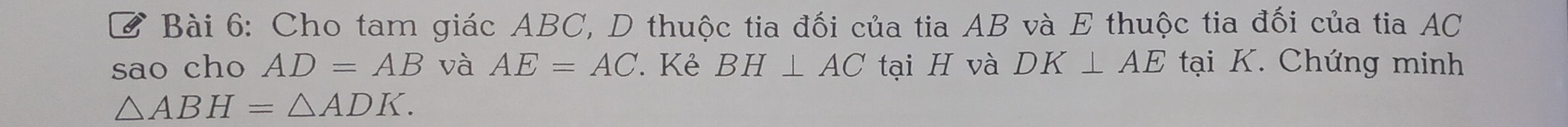 Cho tam giác ABC, D thuộc tia đối của tia AB và E thuộc tia đối của tia AC
sao cho AD=AB và AE=AC. Kẻ BH⊥ AC tại H và DK⊥ AE tại K. Chứng minh
△ ABH=△ ADK.