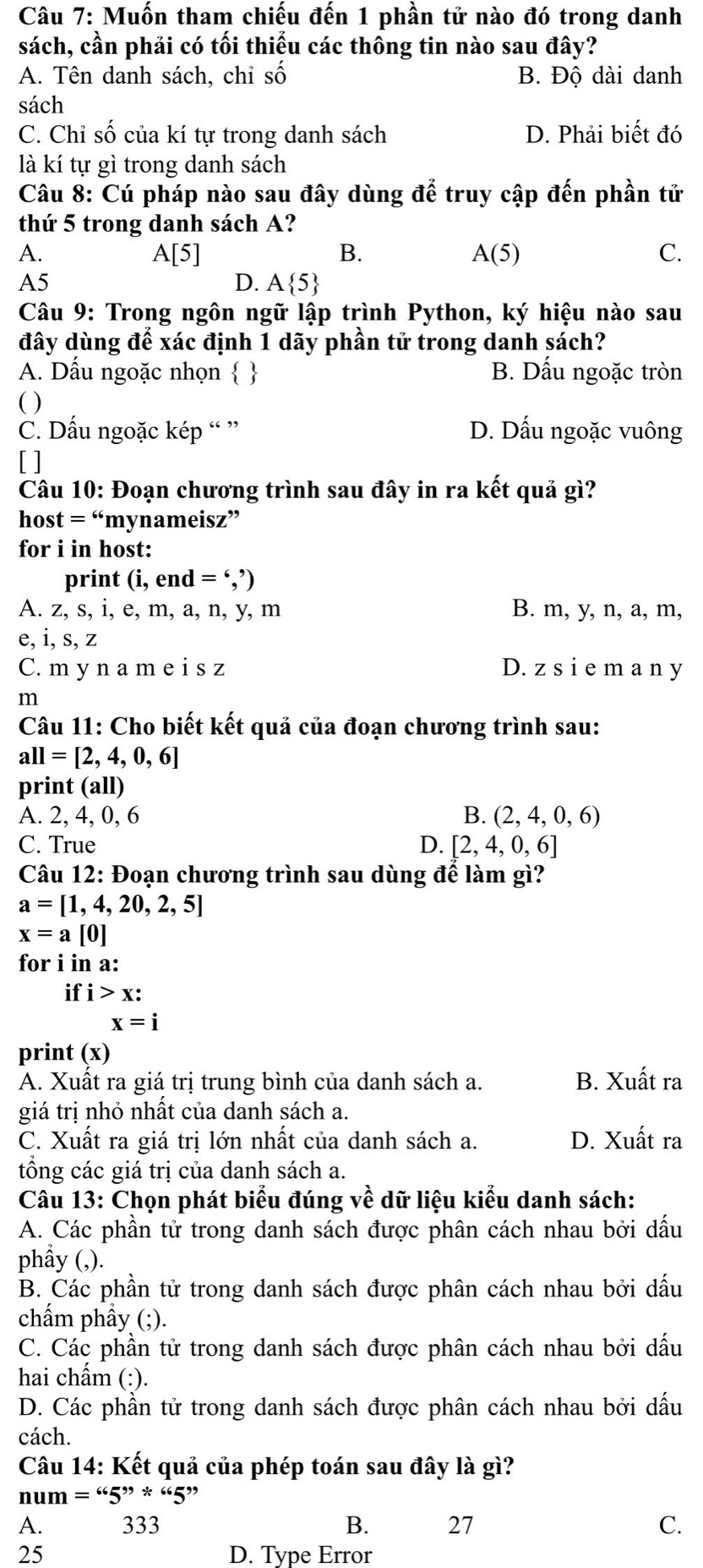 Muốn tham chiếu đến 1 phần tử nào đó trong danh
sách, cần phải có tối thiểu các thông tin nào sau đây?
A. Tên danh sách, chi số B. Dhat Q dài danh
sách
C. Chỉ số của kí tự trong danh sách D. Phải biết đó
là kí tự gì trong danh sách
Câu 8: Cú pháp nào sau đây dùng vector (hat a)^2 truy cập đến phần tử
thứ 5 trong danh sách A?
A.
A[5]
B.
A(5)
C.
A5
D. A 5
Câu 9: Trong ngôn ngữ lập trình Python, ký hiệu nào sau
đây dùng để xác định 1 dãy phần tử trong danh sách?
A. Dấu ngoặc nhọn   B. Dấu ngoặc tròn
( )
C. Dấu ngoặc kép “ ” D. Dấu ngoặc vuông
[ ]
Câu 10: Đoạn chương trình sau đây in ra kết quả gì?
host =^66 'mynameisz”
for i in host:
print (i,end=',')
A. z, s, i, e, m, a, n, y, m B. m, y, n, a, m,
e, i, s, z
C. m y n a m e i s z D. z s i e m a n y
m
Câu 11: Cho biết kết quả của đoạn chương trình sau:
all=[2,4,0,6]
print (all)
A. 2, 4, 0, 6 B. (2,4,0,6)
C. True D. [2,4,0,6]
Câu 12: Đoạn chương trình sau dùng để làm gì?
a=[1,4,20,2,5]
x=a[0]
for i in a:
if i>x:
x=i
print (x)
A. Xuất ra giá trị trung bình của danh sách a. B. Xuất ra
giá trị nhỏ nhất của danh sách a.
C. Xuất ra giá trị lớn nhất của danh sách a. D. Xuất ra
tổng các giá trị của danh sách a.
Câu 13: Chọn phát biểu đúng về dữ liệu kiểu danh sách:
A. Các phần tử trong danh sách được phân cách nhau bởi dấu
phẩy (,).
B. Các phần tử trong danh sách được phân cách nhau bởi dấu
chẩm phẩy (;).
C. Các phần tử trong danh sách được phân cách nhau bởi dấu
hai chẩm (:).
D. Các phần tử trong danh sách được phân cách nhau bởi dấu
cách.
Câu 14: Kết quả của phép toán sau đây là gì?
num=65^(99)*665^(99)
A. 333 B. 27 C.
25 D. Type Error