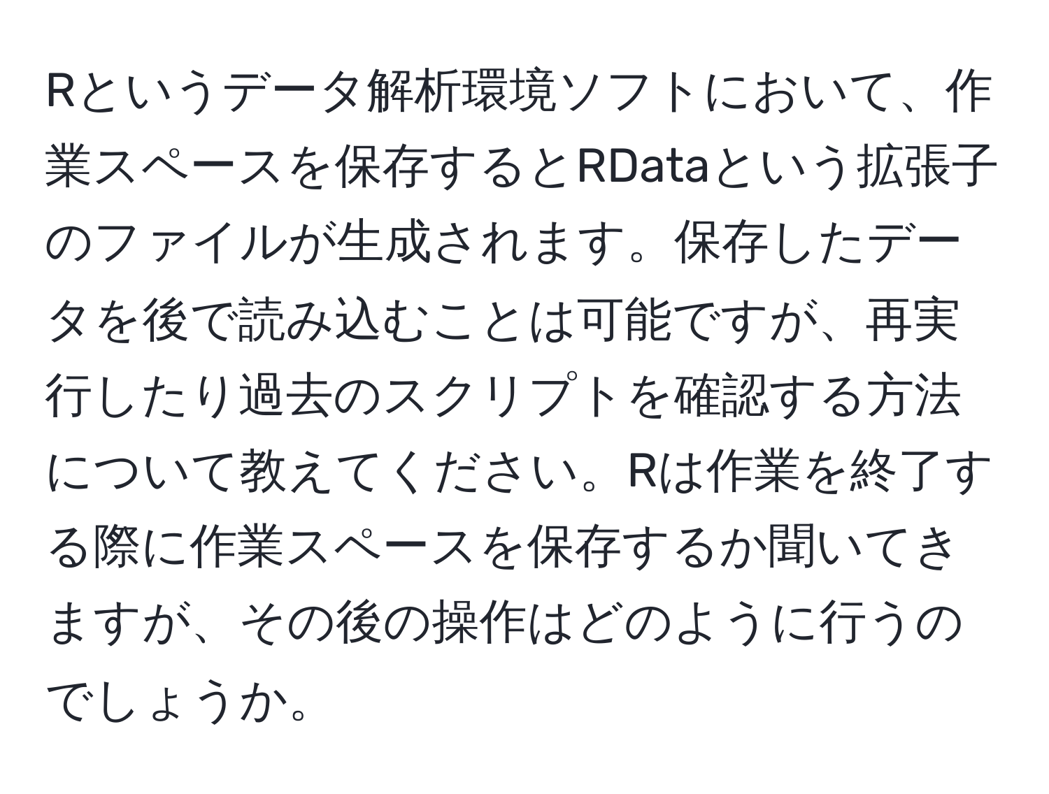 Rというデータ解析環境ソフトにおいて、作業スペースを保存するとRDataという拡張子のファイルが生成されます。保存したデータを後で読み込むことは可能ですが、再実行したり過去のスクリプトを確認する方法について教えてください。Rは作業を終了する際に作業スペースを保存するか聞いてきますが、その後の操作はどのように行うのでしょうか。