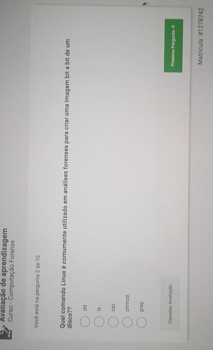 Avaliação de aprendizagem
Curso - Computação Forense
Você está na pergunta 2 de 10
Qual comando Linux é comumente utilizado em análises forenses para criar uma imagem bit a bit de um
disco??
dd
Is
cat
chmod
grep
Cancelar Avaliação Proxima Pergunta →
Matrícula: #1278742