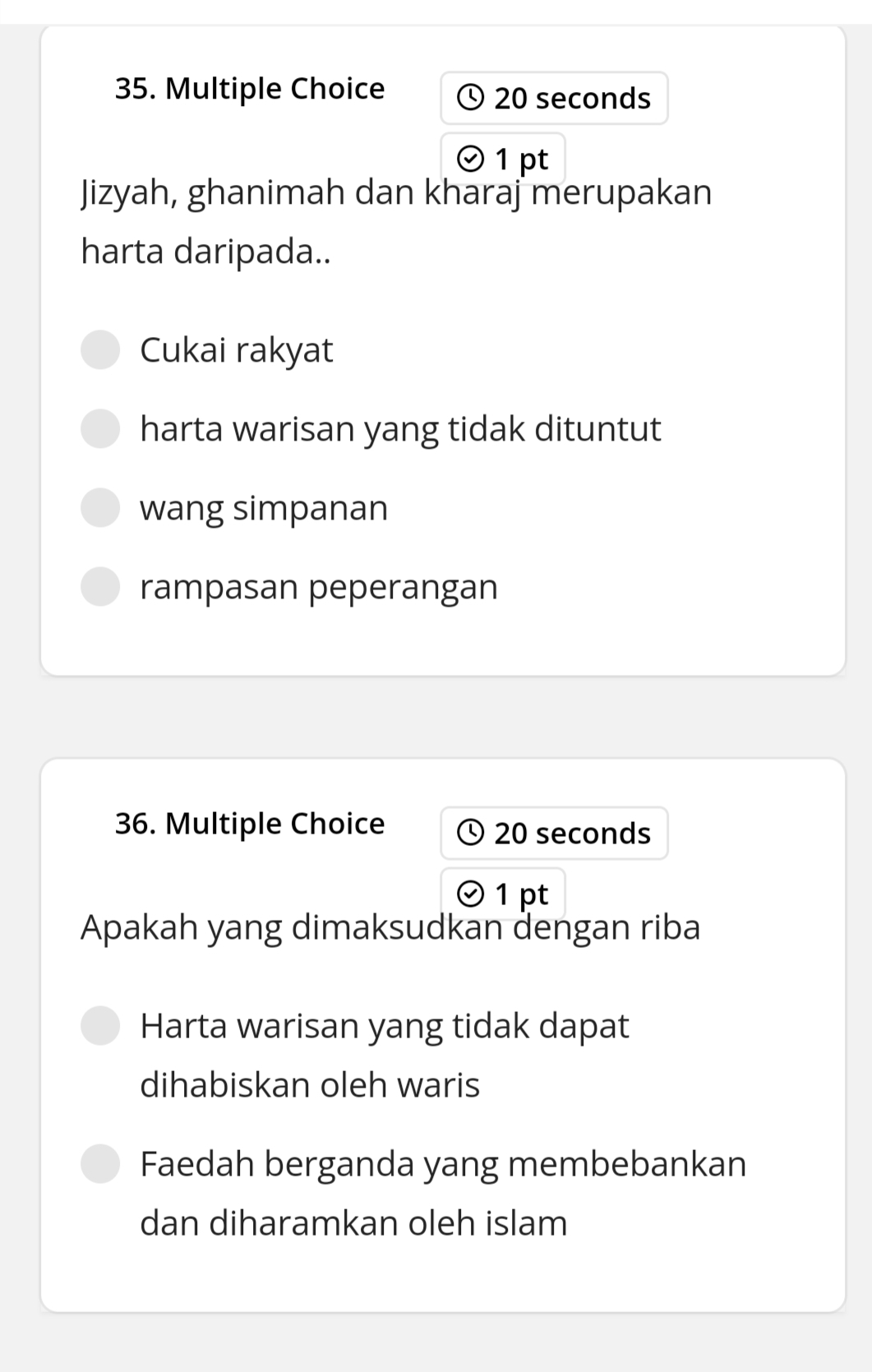 20 seconds
1 pt
Jizyah, ghanimah dan kharaj merupakan
harta daripada..
Cukai rakyat
harta warisan yang tidak dituntut
wang simpanan
rampasan peperangan
36. Multiple Choice 20 seconds
1 pt
Apakah yang dimaksudkan dengan riba
Harta warisan yang tidak dapat
dihabiskan oleh waris
Faedah berganda yang membebankan
dan diharamkan oleh islam