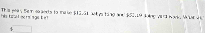 This year, Sam expects to make $12.61 babysitting and $53.19 doing yard work. What will 
his total earnings be? 
□