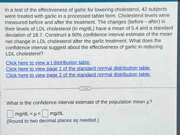 In a test of the effectiveness of garlic for lowering cholesterol, 42 subjects 
were treated with garlic in a processed tablet form. Cholesterol levels were 
measured before and after the treatment. The changes (before - after) in 
their levels of LDL cholesterol (in mg/dL) have a mean of 5.4 and a standard 
deviation of 18.7. Construct a 90% confidence interval estimate of the mean 
net change in LDL cholesterol after the garlic treatment. What does the 
confidence interval suggest about the effectiveness of garlic in reducing 
LDL cholesterol? 
Click here to view a t distribution table. 
Click here to view page 1 of the standard normal distribution table. 
Click here to view page 2 of the standard normal distribution table. 
What is the confidence interval estimate of the population mean μ?
□ mg/dL
(Round to two decimal places as needed.)