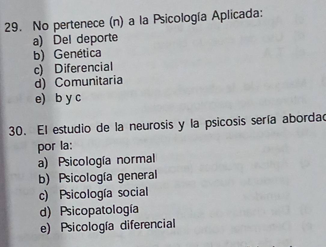 No pertenece (n) a la Psicología Aplicada:
a) Del deporte
b) Genética
c) Diferencial
d) Comunitaria
e) b y c
30. El estudio de la neurosis y la psicosis sería abordad
por la:
a) Psicología normal
b) Psicología general
c) Psicología social
d) Psicopatología
e) Psicología diferencial