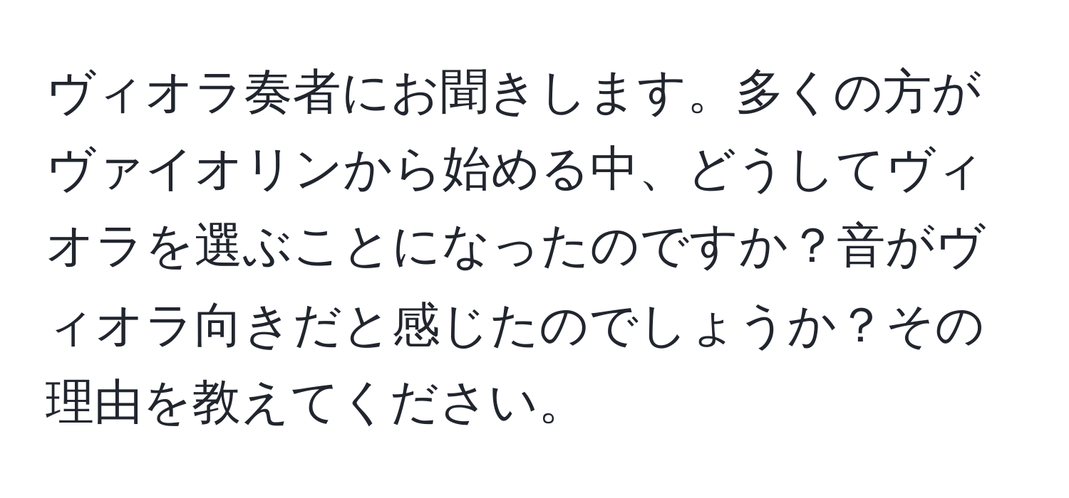 ヴィオラ奏者にお聞きします。多くの方がヴァイオリンから始める中、どうしてヴィオラを選ぶことになったのですか？音がヴィオラ向きだと感じたのでしょうか？その理由を教えてください。