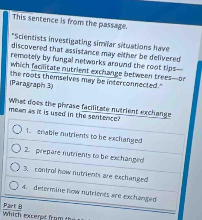 This sentence is from the passage.
"Scientists investigating similar situations have
discovered that assistance may either be delivered
remotely by fungal networks around the root tips
which facilitate nutrient exchange between trees—or
the roots themselves may be interconnected."
(Paragraph 3)
What does the phrase facilitate nutrient exchange
mean as it is used in the sentence?
1. enable nutrients to be exchanged
2. prepare nutrients to be exchanged
3. control how nutrients are exchanged
4. determine how nutrients are exchanged
Part B
Which excerpt from the