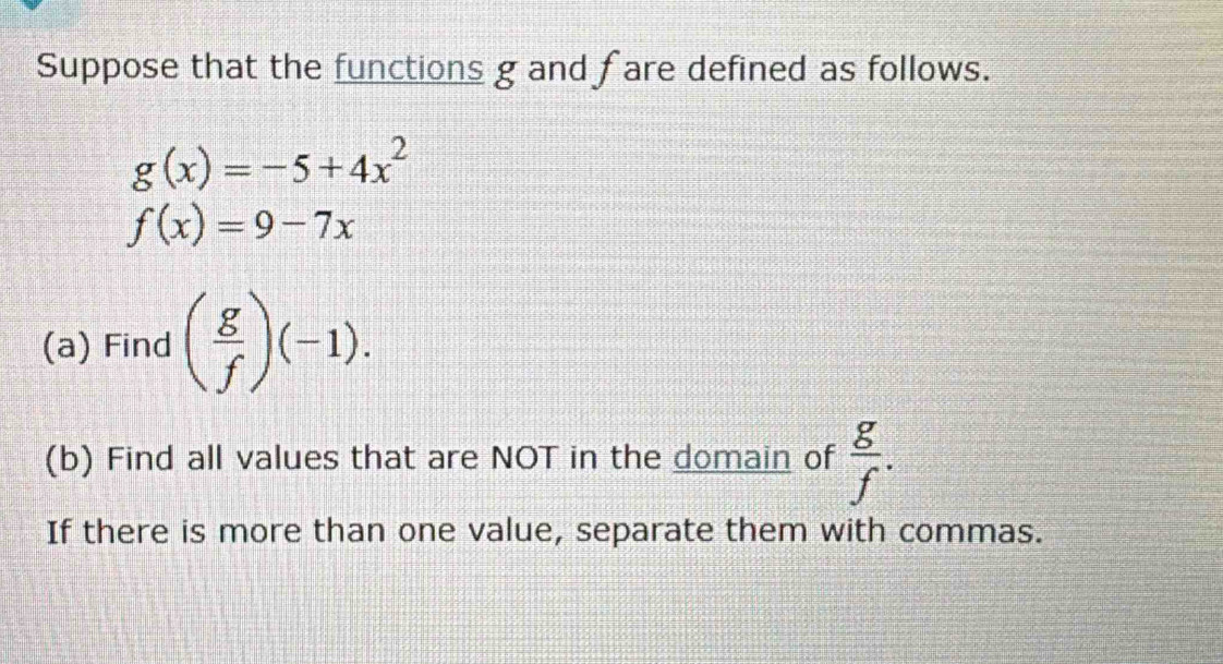 Suppose that the functions g and fare defined as follows.
g(x)=-5+4x^2
f(x)=9-7x
(a) Find ( g/f )(-1). 
(b) Find all values that are NOT in the domain of  g/f . 
If there is more than one value, separate them with commas.