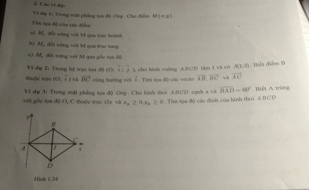 Các ví dụ: 
Ví đụ 1: Trong mặt phẳng tọa độ Oxy. Cho điểm M(x;y). 
Tim tọa độ của các điểm 
a) M_1 đối xứng với M qua trục hoành 
b) M_2 đối xứng với M qua trục tung 
c) M_3 đối xứng với M qua gốc tọa độ 
Ví dụ 2: Trong hệ trục tọa độ (O;vector i;vector j) , cho hình vuông ABCD tâm I và có A(1;3). Biết điểm B 
thuộc trục (O;vector i) và vector BC cùng hướng với vector i. Tìm tọa độ các vectơ vector AB, vector BC và vector AC
Ví dụ 3: Trong mặt phẳng tọa độ Oxy. Cho hình thoi ABCD cạnh a và widehat BAD=60°. Biết A trùng 
với gốc tọa độ O, C thuộc trục O± và x_B≥ 0, y_B≥ 0. Tìm tọa độ các đinh của hình thoi ABCD
Hình 1.34