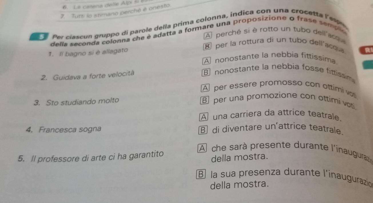 La catena delle Alpi si 85
7. Tutti lo stimano perché è onesto.
Per ciascun gruppo di parole della prima colonna, indica con una crocetta Yeson
della seconda colonna che è adatta a formare una proposizione o fras e sem plo
A perché si è rotto un tubo dell acqua
1. Il bagno si è allagato
⑧ per la rottura di un tubo dellacqua.
RI
A nonostante la nebbia fittissima.
2. Guidava a forte velocità
nonostante la nebbia fosse fittissim
A per essere promosso con ottimi vot
3. Sto studiando molto
per una promozione con ottimi voti.
A una carriera da attrice teatrale.
4. Francesca sogna ⑧ di diventare un'attrice teatrale.
5. Il professore di arte ci ha garantito
À che sarà presente durante l'inauguraz
della mostra.
la sua presenza durante l'inaugurazioó
della mostra.