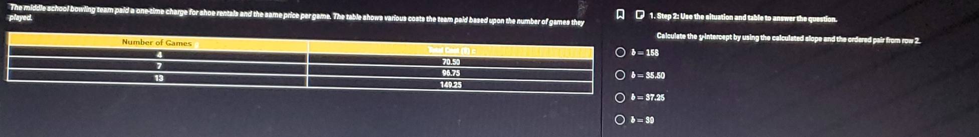 The middle school bowling team paid a one-time charge for shoe rentals and the same price per game. The table showa various costs the team paid based upon the number of games they [ □ 1. Step 2: Use the situation and table to answer the question.
played.
e the y-intercept by using the calculated slope and the ordered pair from row 2.
b=39