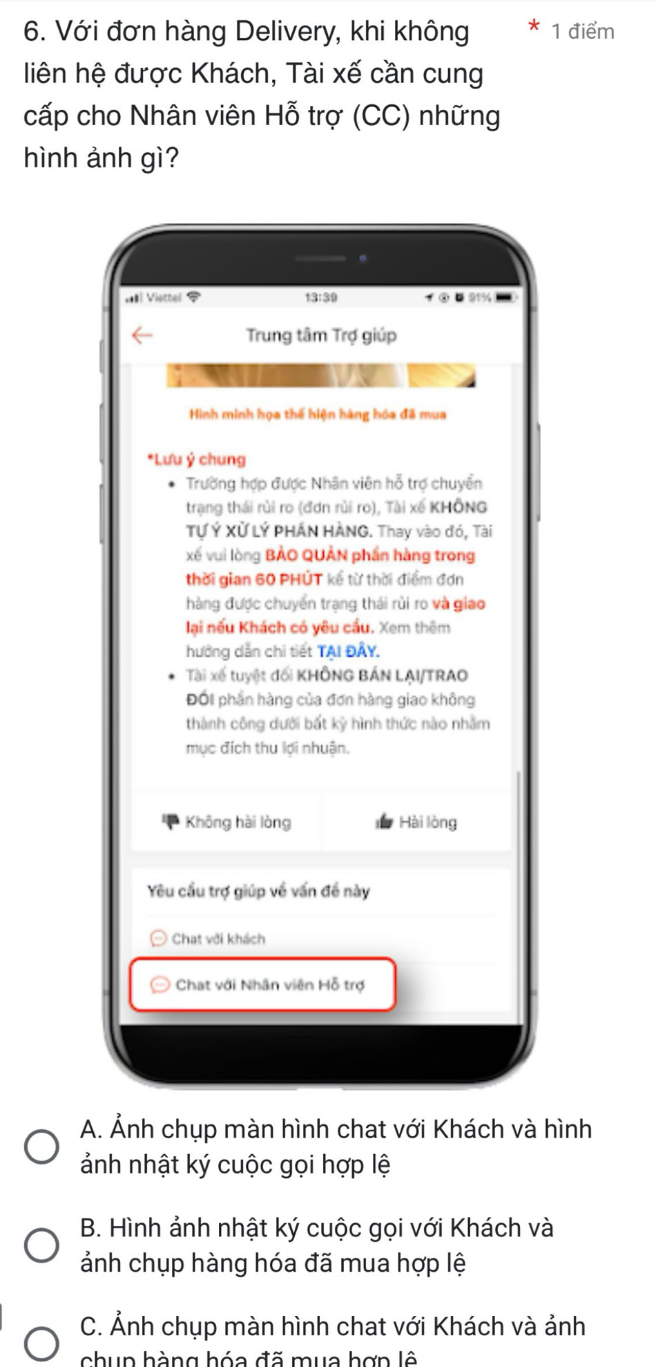 Với đơn hàng Delivery, khi không 1 điểm
liên hệ được Khách, Tài xế cần cung
cấp cho Nhân viên Hỗ trợ (CC) những
hình ảnh gì?
Il Vietter 13:39 ④¤91%
Trung tâm Trợ giúp
Hình minh họa thế hiện hàng hóa đã mua
*Lưu ý chung
Trường hợp được Nhân viên hỗ trợ chuyển
trạng thái rủi ro (đơn rùi ro), Tài xế KHÔNG
Tự Ý Xử LÝ PHÁN HÀNG. Thay vào đó, Tài
xế vui lòng BẢO QUÂN phần hàng trong
thời gian 60 PHÚT kể từ thời điểm đơn
hàng được chuyển trạng thái rùi ro và giao
lại nếu Khách có yêu cầu. Xem thêm
hưởng dẫn chi tiết TAI ĐÂY.
Tài xế tuyệt đối KHÔNG BÁN LẠI/TRAO
Đối phần hàng của đơn hàng giao không
thành công dưới bất kỳ hình thức nào nhằm
mục địch thu lợi nhuận.
Không hài lòng Hài lòng
Yêu cầu trợ giúp về vấn đề này
Chat với khách
Chat với Nhân viên Hỗ trợ
A. Ảnh chụp màn hình chat với Khách và hình
ảnh nhật ký cuộc gọi hợp lệ
B. Hình ảnh nhật ký cuộc gọi với Khách và
ảnh chụp hàng hóa đã mua hợp lệ
C. Ảnh chụp màn hình chat với Khách và ảnh
chup hàng hóa đã mua hợn lê