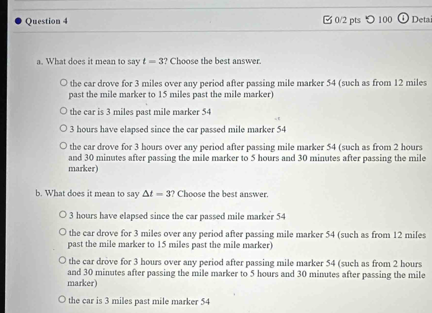 つ100 ⓘ Deta
a. What does it mean to say t=3 ? Choose the best answer.
the car drove for 3 miles over any period after passing mile marker 54 (such as from 12 miles
past the mile marker to 15 miles past the mile marker)
the car is 3 miles past mile marker 54
3 hours have elapsed since the car passed mile marker 54
the car drove for 3 hours over any period after passing mile marker 54 (such as from 2 hours
and 30 minutes after passing the mile marker to 5 hours and 30 minutes after passing the mile
marker)
b. What does it mean to say △ t=3 ? Choose the best answer.
3 hours have elapsed since the car passed mile marker 54
the car drove for 3 miles over any period after passing mile marker 54 (such as from 12 miles
past the mile marker to 15 miles past the mile marker)
the car drove for 3 hours over any period after passing mile marker 54 (such as from 2 hours
and 30 minutes after passing the mile marker to 5 hours and 30 minutes after passing the mile
marker)
the car is 3 miles past mile marker 54
