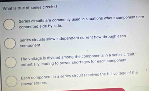 What is true of series circuits?
Series circuits are commonly used in situations where components are
connected side by side.
Series circuits allow independent current flow through each
component.
The voltage is divided among the components in a series circuit,
potentially leading to power shortages for each component.
Each component in a series circuit receives the full voltage of the
power source.