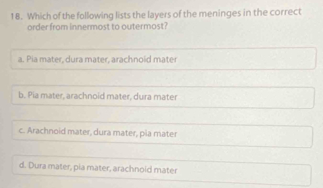 Which of the following lists the layers of the meninges in the correct
order from innermost to outermost?
a. Pia mater, dura mater, arachnoid mater
b. Pia mater, arachnoid mater, dura mater
c. Arachnoid mater, dura mater, pia mater
d. Dura mater, pia mater, arachnoid mater