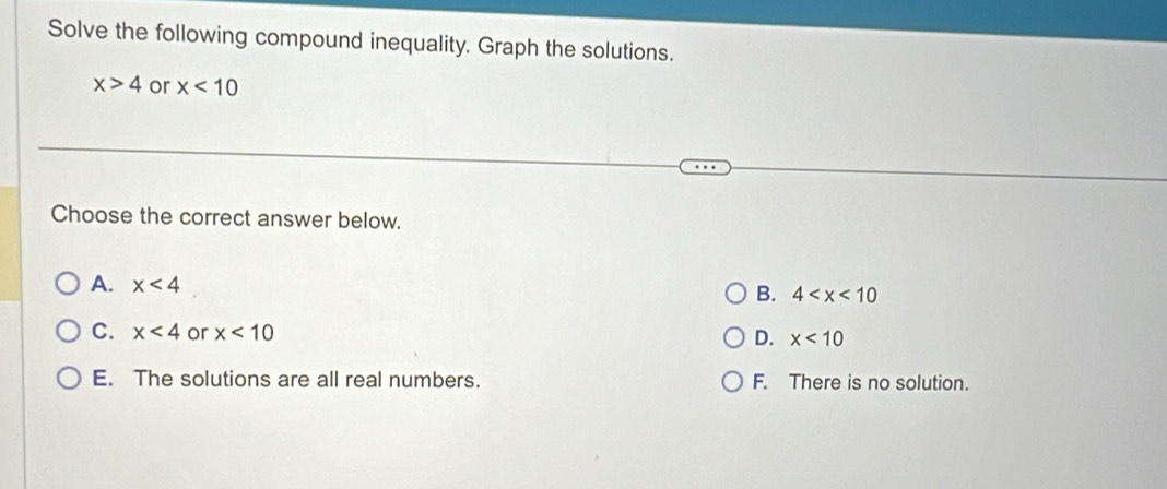 Solve the following compound inequality. Graph the solutions.
x>4 or x<10</tex> 
Choose the correct answer below.
A. x<4</tex> B. 4
C. x<4</tex> or x<10</tex> x<10</tex> 
D.
E. The solutions are all real numbers. F. There is no solution.