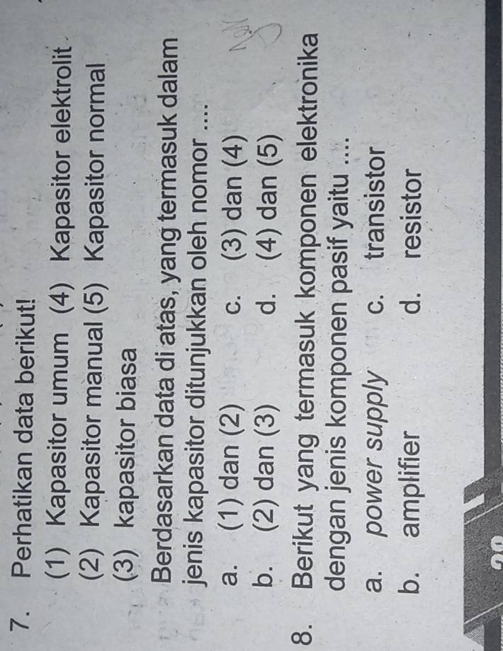 Perhatikan data berikut!
(1) Kapasitor umum (4) Kapasitor elektrolit
(2) Kapasitor manual (5) Kapasitor normal
(3) kapasitor biasa
Berdasarkan data di atas, yang termasuk dalam
jenis kapasitor ditunjukkan oleh nomor ....
a. (1) dan (2) c. (3) dan (4)
b. (2) dan (3) d. (4) dan (5)
8. Berikut yang termasuk komponen elektronika
dengan jenis komponen pasif yaitu ....
a. power supply c. transistor
b. amplifier d. resistor