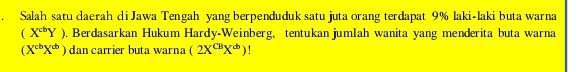 Salah satu daerah di Jawa Tengah yang berpenduduk satu juta orang terdapat 9% laki-laki buta warna
(X^(cb)Y) 0. Berdasarkan Hukum Hardy-Weinberg, tentukan jumlah wanita yang menderita buta warna
(X^(cb)X^(cb)) dan carrier buta warna (2X^(CB)X^b)!