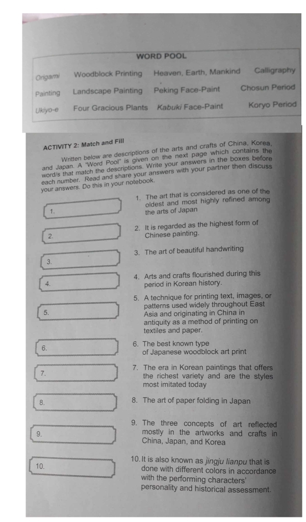 WORD POOL 
Origami Woodblock Printing Heaven, Earth, Mankind Calligraphy 
Painting Landscape Painting Peking Face-Paint Chosun Period 
Ukiyo-e Four Gracious Plants Kabuki Face-Paint Koryo Period 
ACTIVITY 2: Match and Fill 
Written below are descriptions of the arts and crafts of China, Korea, 
and Japan. A "Word Pool'' is given on the next page which contains the 
word/s that match the descriptions. Write your answers in the boxes before 
each number. Read and share your answers with your partner then discuss 
your answers. Do this in your notebook. 
1. The art that is considered as one of the 
1. the arts of Japan oldest and most highly refined among 
2. It is regarded as the highest form of 
2. Chinese painting. 
3. The art of beautiful handwriting 
3. 
4. Arts and crafts flourished during this 
4. period in Korean history. 
5. A technique for printing text, images, or 
patterns used widely throughout East 
5. 
Asia and originating in China in 
antiquity as a method of printing on 
textiles and paper. 
6. 
6. The best known type 
of Japanese woodblock art print 
7. The era in Korean paintings that offers 
7. 
the richest variety and are the styles 
most imitated today 
8. 
8. The art of paper folding in Japan 
9. The three concepts of art reflected 
9. mostly in the artworks and crafts in 
China, Japan, and Korea 
10. It is also known as jingju lianpu that is 
10. done with different colors in accordance 
with the performing characters' 
personality and historical assessment.
