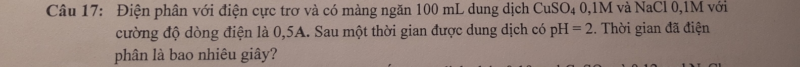 Điện phân với điện cực trơ và có màng ngăn 100 mL dung dịch CuSO_40, 1M I và NaCl 0, 1M với 
cường độ dòng điện là 0,5A. Sau một thời gian được dung dịch có pH=2. Thời gian đã điện 
phân là bao nhiêu giây?