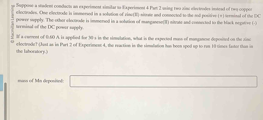 Suppose a student conducts an experiment similar to Experiment 4 Part 2 using two zinc electrodes instead of two copper 
electrodes. One electrode is immersed in a solution of zinc(II) nitrate and connected to the red positive (+) terminal of the DC 
power supply. The other electrode is immersed in a solution of manganese(II) nitrate and connected to the black negative (-) 
terminal of the DC power supply. 
If a current of 0.60 A is applied for 30 s in the simulation, what is the expected mass of manganese deposited on the zinc 
electrode? (Just as in Part 2 of Experiment 4, the reaction in the simulation has been sped up to run 10 times faster than in 
the laboratory.) 
mass of Mn deposited: □