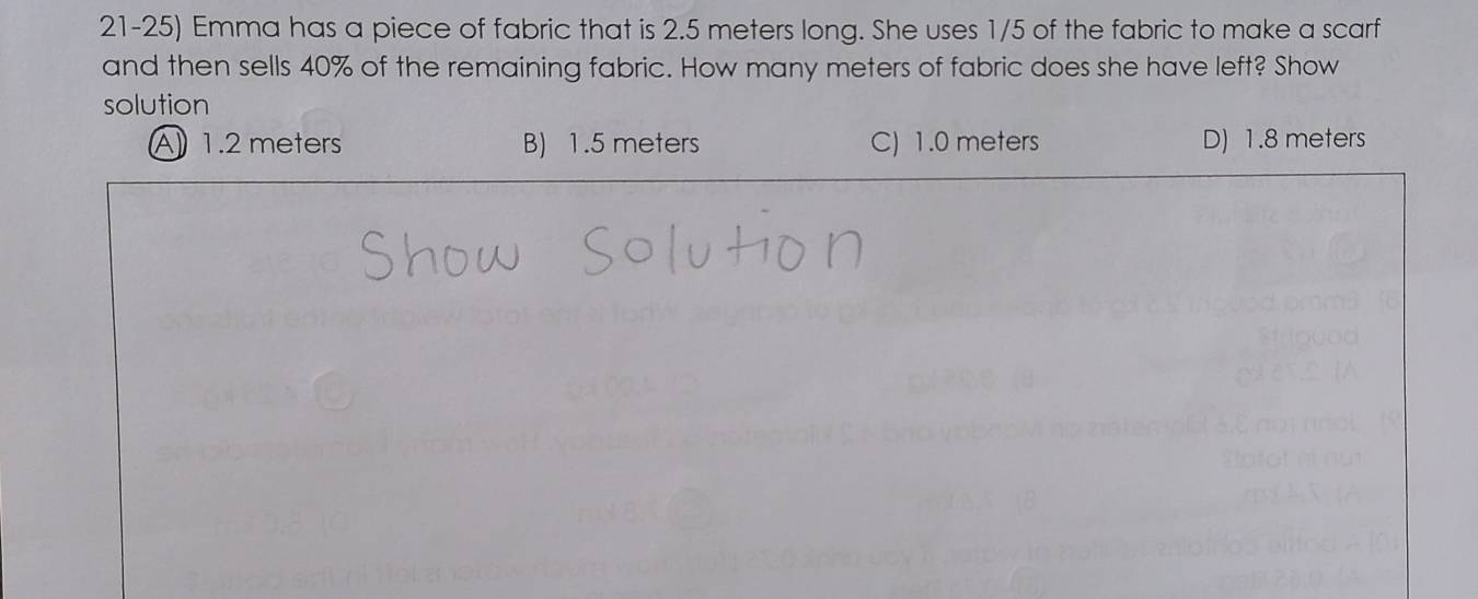 Emma has a piece of fabric that is 2.5 meters long. She uses 1/5 of the fabric to make a scarf
and then sells 40% of the remaining fabric. How many meters of fabric does she have left? Show
solution
A1.2 meters B) 1.5 meters C) 1.0 meters D) 1.8 meters