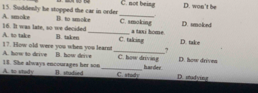 C. not being D. won’t be
15. Suddenly he stopped the car in order
_
A. smoke B. to smoke C. smoking D. smoked
16. It was late, so we decided _a taxi home.
A. to take B. taken C. taking D. take
17. How old were you when you learnt
_?
A. how to drive B. how drive C. how driving D. how driven
18. She always encourages her son_ harder.
A. to study B. studied C. study D. studying