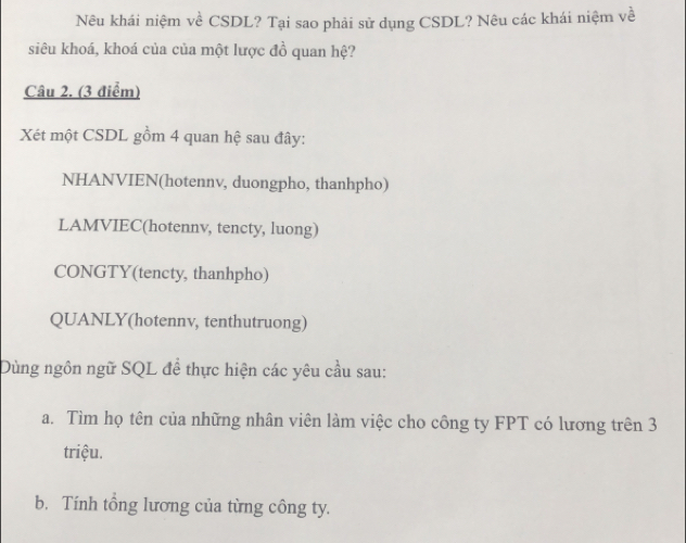 Nêu khái niệm về CSDL? Tại sao phải sử dụng CSDL? Nêu các khái niệm về
siêu khoá, khoá của của một lược đồ quan hệ?
Câu 2. (3 điểm)
Xét một CSDL gồm 4 quan hệ sau đây:
NHANVIEN(hotennv, duongpho, thanhpho)
LAMVIEC(hotennv, tencty, luong)
CONGTY(tencty, thanhpho)
QUANLY(hotennv, tenthutruong)
Dùng ngôn ngữ SQL để thực hiện các yêu cầu sau:
a. Tìm họ tên của những nhân viên làm việc cho công ty FPT có lương trên 3
triệu.
b. Tính tổng lương của từng công ty.