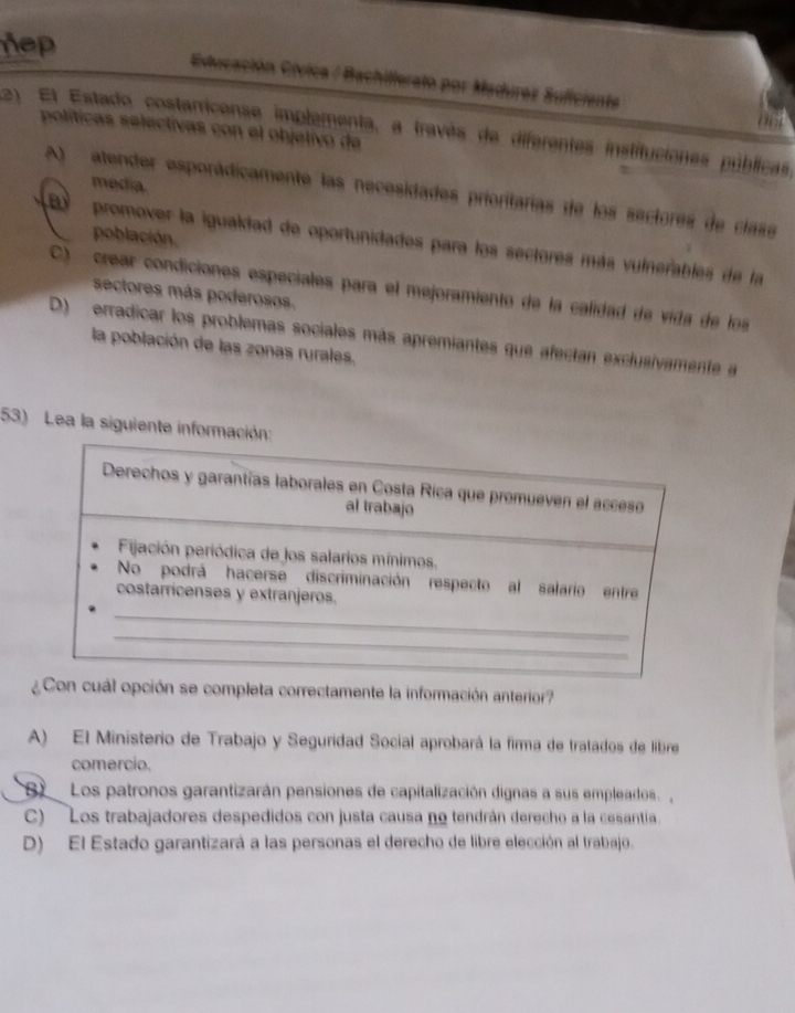 hep
Educación Cívica / Bachillerato por Madurez Suficienta
políticas selectivas con el objetívo de
2) El Estado costarricense implementa, a través de diferentes instituciones públicas
media.
atender esporádicamente las necesidades prioritarias de los sectores de clase
población.
B promover la igualdad de oportunidades para los sectores más vulnerables de la
C) crear condiciones especiales para el mejoramiento de la calidad de vida de los
sectores más poderosos.
D) erradicar los problemas sociales más apremiantes que afectan exclusivamente a
la población de las zonas rurales.
53) Lea la siguiente informa
Con cuál opción se completa correctamente la información anterior?
A) El Ministerio de Trabajo y Seguridad Social aprobará la firma de tratados de libre
comercio.
B Los patronos garantizarán pensiones de capitalización dignas a sus empleados.
C) Los trabajadores despedidos con justa causa no tendrán derecho a la cesantía.
D) El Estado garantizará a las personas el derecho de libre elección al trabajo.