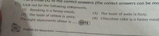 1oss (X) to the correct answers (the correct answers can be mo 
1. Look out for the following statements. 
(1) Rendang is a heavy meals. (3) The taste of soda is fizzy. 
(2) The taste of seblak is spicy. (4) Chocolate cake is a heavy meal 
The right statements above is ..... (HOTS 
32 English for Nusantara